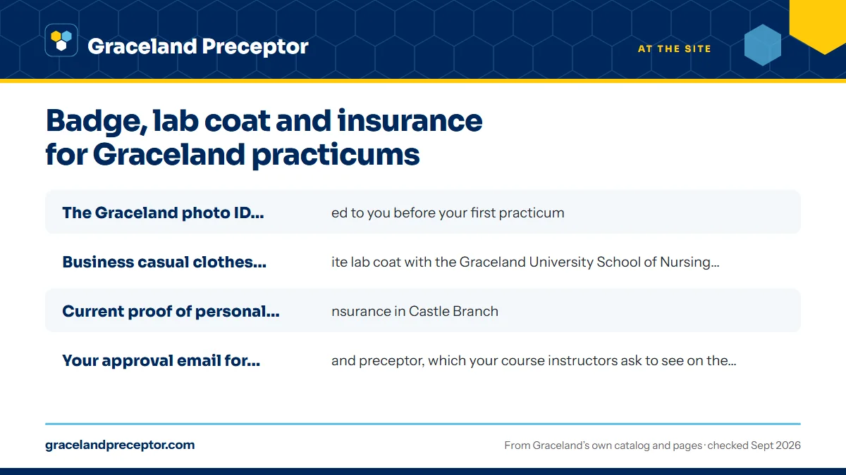 What to have ready before day one: The Graceland photo ID badge, mailed to you before your firs; Business casual clothes under a white lab coat with the Grac; Current proof of personal health insurance in Castle Branch; Your approval email for each site and preceptor, which your .
